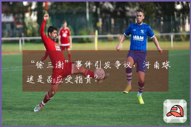 “徐三谢”事件引发争议，河南球迷是否应受指责？