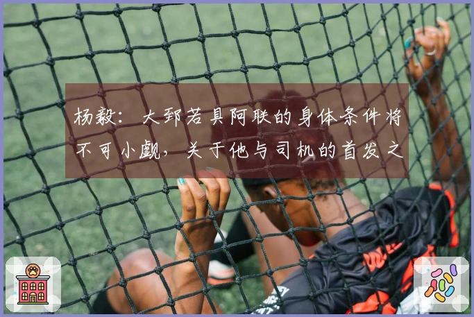 杨毅：大郅若具阿联的身体条件将不可小觑，关于他与司机的首发之争仍难以预料