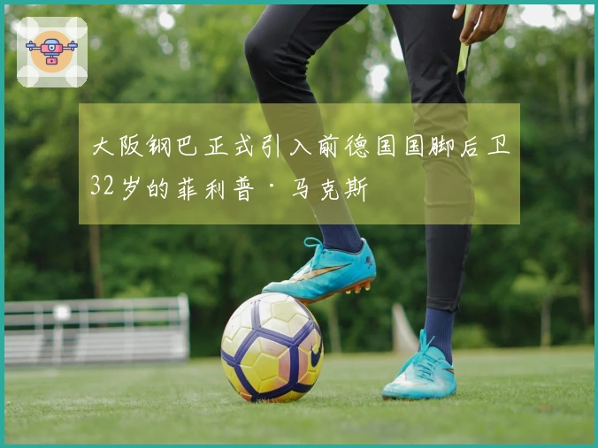 大阪钢巴正式引入前德国国脚后卫32岁的菲利普·马克斯