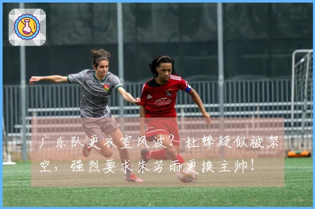 广东队更衣室风波？杜锋疑似被架空，强烈要求朱芳雨更换主帅！