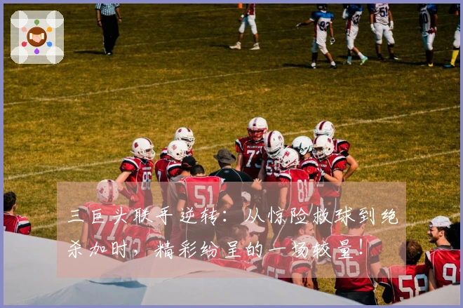 三巨头联手逆转：从惊险救球到绝杀加时，精彩纷呈的一场较量！