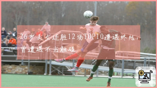26岁美女连胜12场TOP10遭遇终结，曾遭遇不当触碰