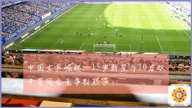 中国女乒崛起：15岁新星与10后双子星同台竞争孙颖莎