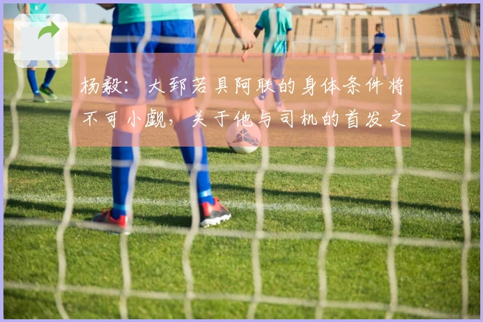 杨毅：大郅若具阿联的身体条件将不可小觑，关于他与司机的首发之争仍难以预料