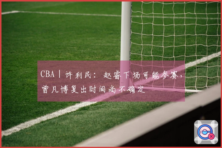 CBA｜许利民：赵睿下场可能参赛，曾凡博复出时间尚不确定